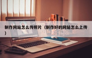 雅安制作网站怎么传照片（制作好的网站怎么上传）