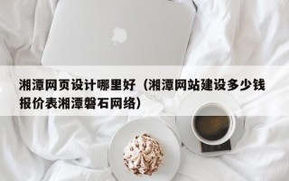 雅安湘潭网页设计哪里好（湘潭网站建设多少钱 报价表湘潭磐石网络）